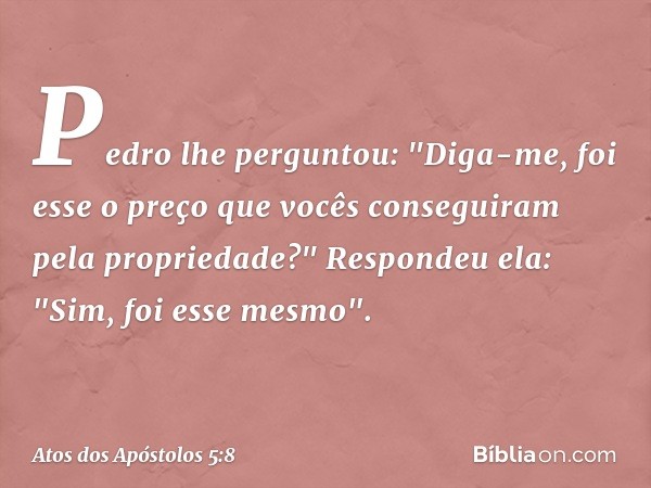 Pedro lhe perguntou: "Diga-me, foi esse o preço que vocês conseguiram pela propriedade?"
Respondeu ela: "Sim, foi esse mesmo". -- Atos dos Apóstolos 5:8