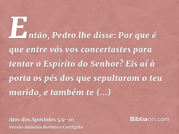 Então, Pedro lhe disse: Por que é que entre vós vos concertastes para tentar o Espírito do Senhor? Eis aí à porta os pés dos que sepultaram o teu marido, e tamb