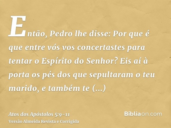 Então, Pedro lhe disse: Por que é que entre vós vos concertastes para tentar o Espírito do Senhor? Eis aí à porta os pés dos que sepultaram o teu marido, e tamb