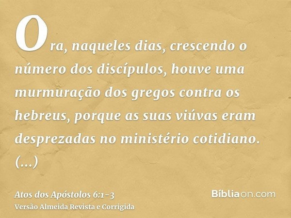 Ora, naqueles dias, crescendo o número dos discípulos, houve uma murmuração dos gregos contra os hebreus, porque as suas viúvas eram desprezadas no ministério c