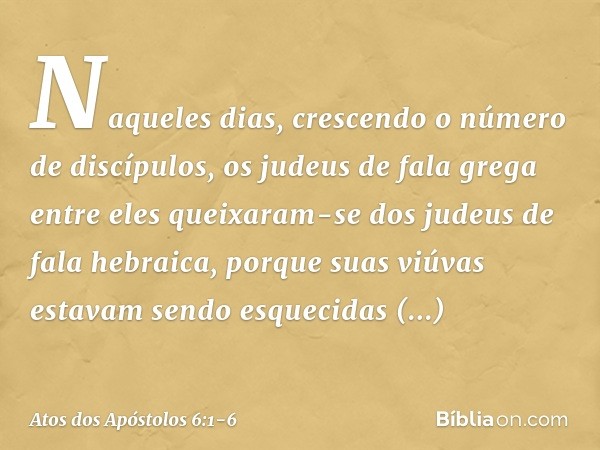 Naqueles dias, crescendo o número de discípulos, os judeus de fala grega entre eles queixaram-se dos judeus de fala hebraica, porque suas viúvas estavam sendo e