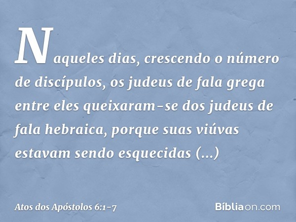 Naqueles dias, crescendo o número de discípulos, os judeus de fala grega entre eles queixaram-se dos judeus de fala hebraica, porque suas viúvas estavam sendo e