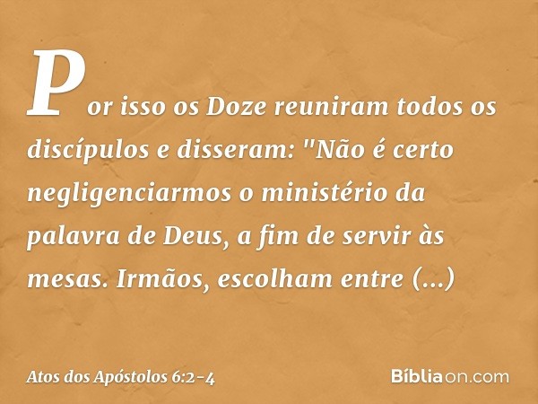 Por isso os Doze reuniram todos os discípulos e disseram: "Não é certo negligenciarmos o ministério da palavra de Deus, a fim de servir às mesas. Irmãos, escolh