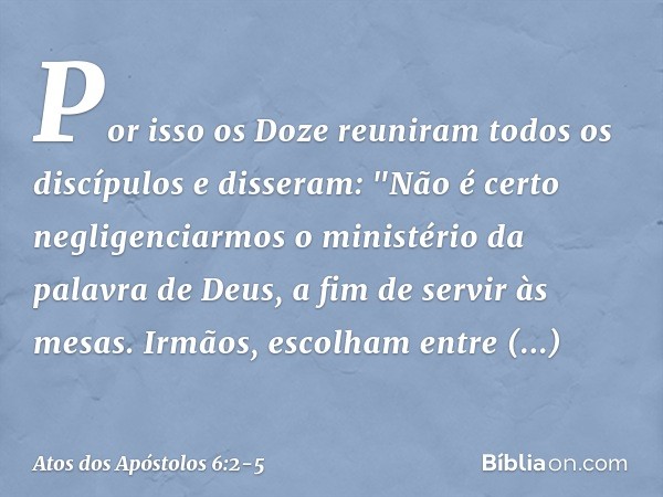 Por isso os Doze reuniram todos os discípulos e disseram: "Não é certo negligenciarmos o ministério da palavra de Deus, a fim de servir às mesas. Irmãos, escolh