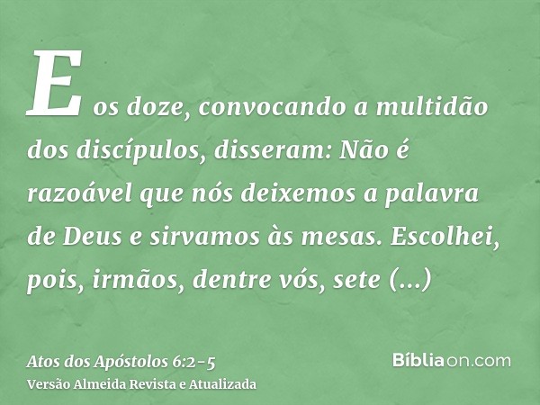 E os doze, convocando a multidão dos discípulos, disseram: Não é razoável que nós deixemos a palavra de Deus e sirvamos às mesas.Escolhei, pois, irmãos, dentre 