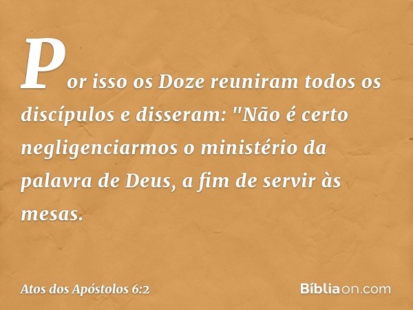 Por isso os Doze reuniram todos os discípulos e disseram: "Não é certo negligenciarmos o ministério da palavra de Deus, a fim de servir às mesas. -- Atos dos Ap