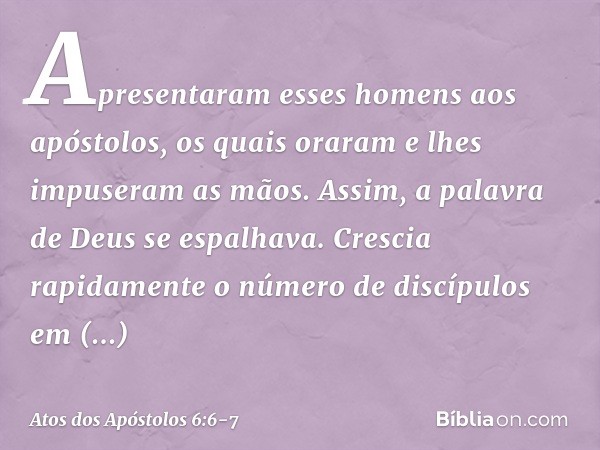 Apresentaram esses homens aos apóstolos, os quais oraram e lhes impuseram as mãos. Assim, a palavra de Deus se espalhava. Crescia rapidamente o número de discíp