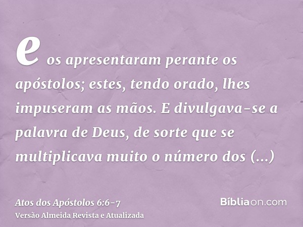 e os apresentaram perante os apóstolos; estes, tendo orado, lhes impuseram as mãos.E divulgava-se a palavra de Deus, de sorte que se multiplicava muito o número