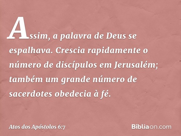 Assim, a palavra de Deus se espalhava. Crescia rapidamente o número de discípulos em Jerusalém; também um grande número de sacerdotes obedecia à fé. -- Atos dos