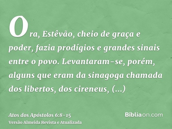 Ora, Estêvão, cheio de graça e poder, fazia prodígios e grandes sinais entre o povo.Levantaram-se, porém, alguns que eram da sinagoga chamada dos libertos, dos 