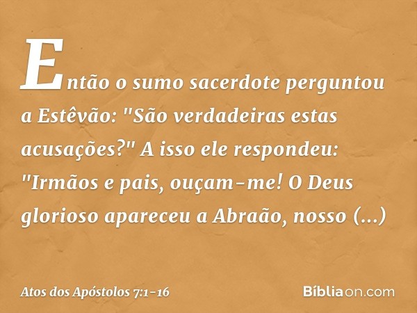 Então o sumo sacerdote perguntou a Estêvão: "São verdadeiras estas acusações?" A isso ele respondeu: "Irmãos e pais, ouçam-me! O Deus glorioso apareceu a Abraão