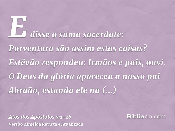 E disse o sumo sacerdote: Porventura são assim estas coisas?Estêvão respondeu: Irmãos e pais, ouvi. O Deus da glória apareceu a nosso pai Abraão, estando ele na