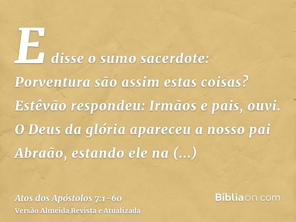 E disse o sumo sacerdote: Porventura são assim estas coisas?Estêvão respondeu: Irmãos e pais, ouvi. O Deus da glória apareceu a nosso pai Abraão, estando ele na
