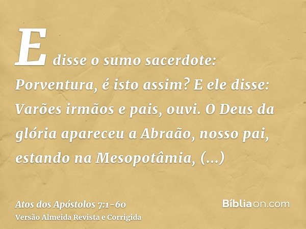 E disse o sumo sacerdote: Porventura, é isto assim?E ele disse: Varões irmãos e pais, ouvi. O Deus da glória apareceu a Abraão, nosso pai, estando na Mesopotâmi