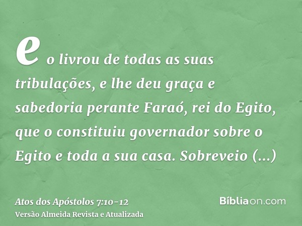 e o livrou de todas as suas tribulações, e lhe deu graça e sabedoria perante Faraó, rei do Egito, que o constituiu governador sobre o Egito e toda a sua casa.So