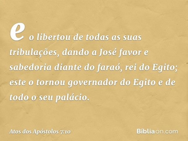 e o libertou de todas as suas tribulações, dando a José favor e sabedoria diante do faraó, rei do Egito; este o tornou governador do Egito e de todo o seu palác