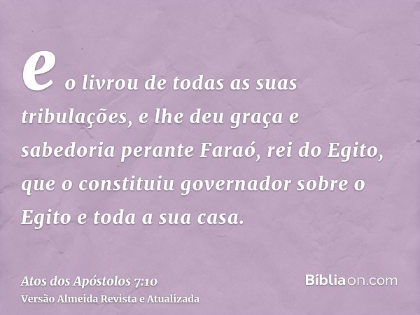 e o livrou de todas as suas tribulações, e lhe deu graça e sabedoria perante Faraó, rei do Egito, que o constituiu governador sobre o Egito e toda a sua casa.