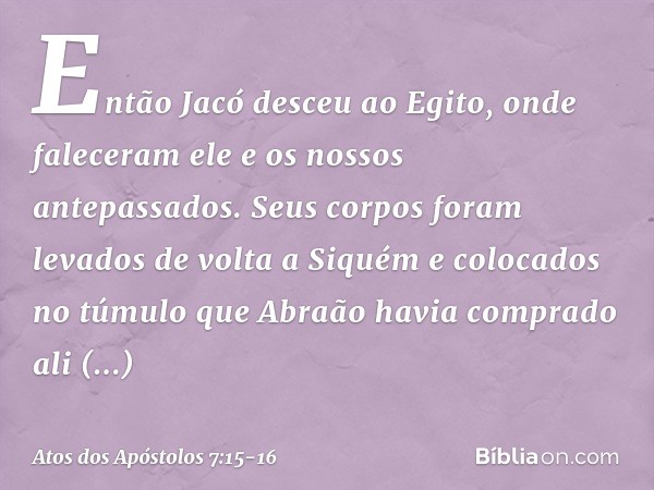 Então Jacó desceu ao Egito, onde faleceram ele e os nossos antepassados. Seus corpos foram levados de volta a Siquém e colocados no túmulo que Abraão havia comp