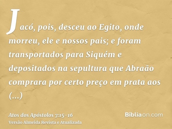 Jacó, pois, desceu ao Egito, onde morreu, ele e nossos pais;e foram transportados para Siquém e depositados na sepultura que Abraão comprara por certo preço em