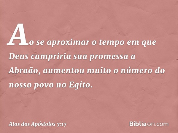 "Ao se aproximar o tempo em que Deus cumpriria sua promessa a Abraão, aumentou muito o número do nosso povo no Egito. -- Atos dos Apóstolos 7:17