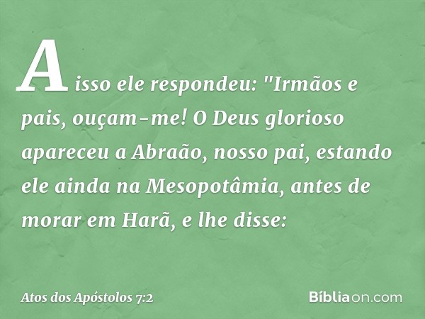 A isso ele respondeu: "Irmãos e pais, ouçam-me! O Deus glorioso apareceu a Abraão, nosso pai, estando ele ainda na Mesopotâmia, antes de morar em Harã, e lhe di