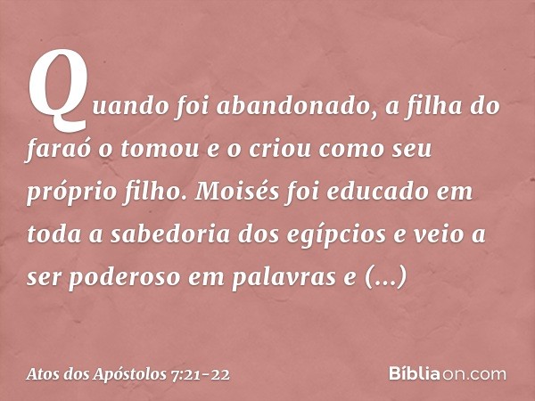 Quando foi abandonado, a filha do faraó o tomou e o criou como seu próprio filho. Moisés foi educado em toda a sabedoria dos egípcios e veio a ser poderoso em p