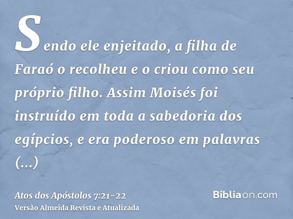 Sendo ele enjeitado, a filha de Faraó o recolheu e o criou como seu próprio filho.Assim Moisés foi instruído em toda a sabedoria dos egípcios, e era poderoso em