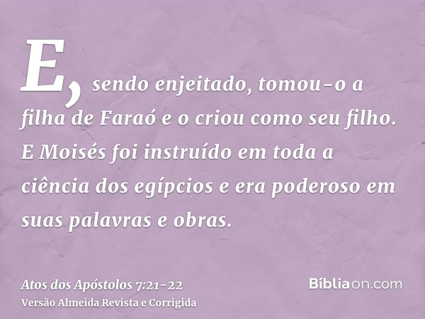 E, sendo enjeitado, tomou-o a filha de Faraó e o criou como seu filho.E Moisés foi instruído em toda a ciência dos egípcios e era poderoso em suas palavras e ob