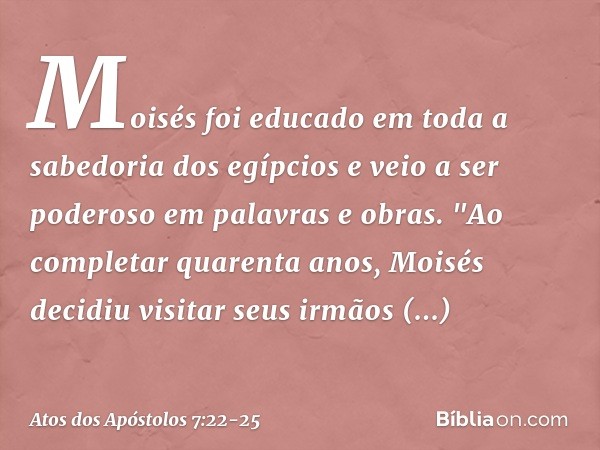 Moisés foi educado em toda a sabedoria dos egípcios e veio a ser poderoso em palavras e obras. "Ao completar quarenta anos, Moisés decidiu visitar seus irmãos i