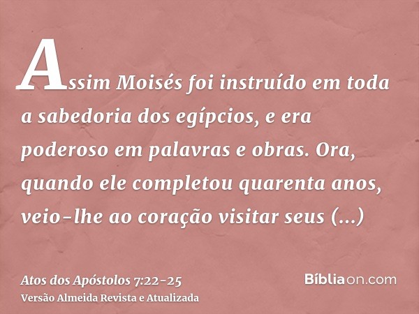 Assim Moisés foi instruído em toda a sabedoria dos egípcios, e era poderoso em palavras e obras.Ora, quando ele completou quarenta anos, veio-lhe ao coração vis