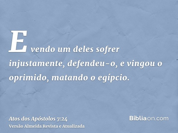 E vendo um deles sofrer injustamente, defendeu-o, e vingou o oprimido, matando o egípcio.