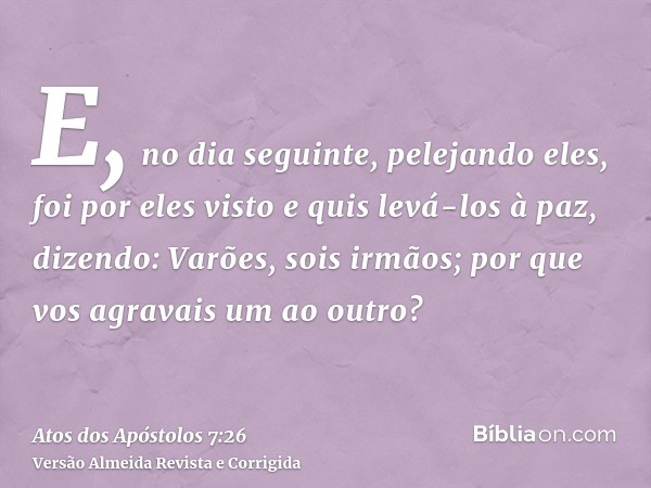E, no dia seguinte, pelejando eles, foi por eles visto e quis levá-los à paz, dizendo: Varões, sois irmãos; por que vos agravais um ao outro?