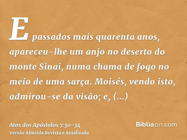 E passados mais quarenta anos, apareceu-lhe um anjo no deserto do monte Sinai, numa chama de fogo no meio de uma sarça.Moisés, vendo isto, admirou-se da visão; 