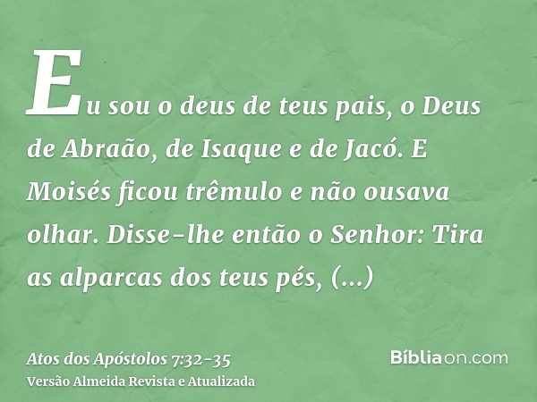 Eu sou o deus de teus pais, o Deus de Abraão, de Isaque e de Jacó. E Moisés ficou trêmulo e não ousava olhar.Disse-lhe então o Senhor: Tira as alparcas dos teus