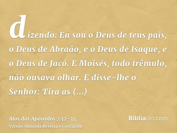 dizendo: Eu sou o Deus de teus pais, o Deus de Abraão, e o Deus de Isaque, e o Deus de Jacó. E Moisés, todo trêmulo, não ousava olhar.E disse-lhe o Senhor: Tira