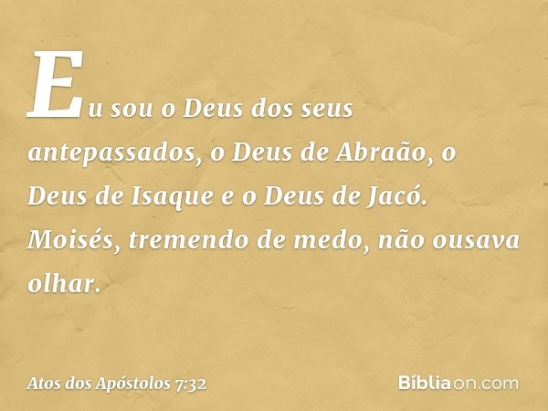 'Eu sou o Deus dos seus antepassados, o Deus de Abraão, o Deus de Isaque e o Deus de Jacó'. Moisés, tremendo de medo, não ousava olhar. -- Atos dos Apóstolos 7: