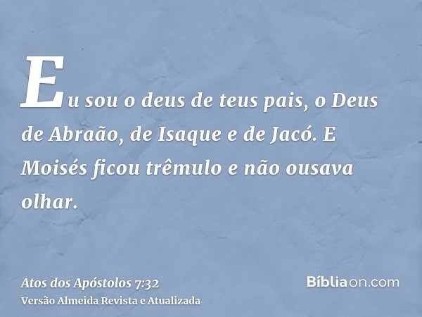 Eu sou o deus de teus pais, o Deus de Abraão, de Isaque e de Jacó. E Moisés ficou trêmulo e não ousava olhar.