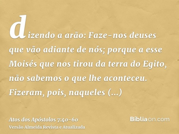 dizendo a arão: Faze-nos deuses que vão adiante de nós; porque a esse Moisés que nos tirou da terra do Egito, não sabemos o que lhe aconteceu.Fizeram, pois, naq