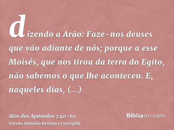 dizendo a Arão: Faze-nos deuses que vão adiante de nós; porque a esse Moisés, que nos tirou da terra do Egito, não sabemos o que lhe aconteceu.E, naqueles dias,