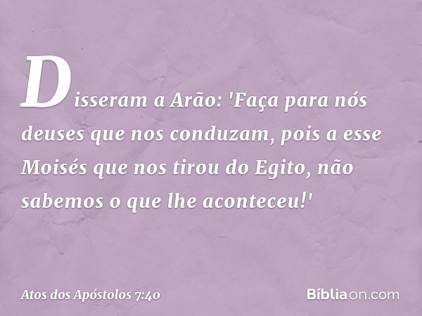 Disseram a Arão: 'Faça para nós deuses que nos conduzam, pois a esse Moisés que nos tirou do Egito, não sabemos o que lhe aconteceu!' -- Atos dos Apóstolos 7:40