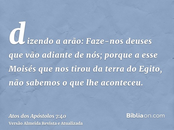 dizendo a arão: Faze-nos deuses que vão adiante de nós; porque a esse Moisés que nos tirou da terra do Egito, não sabemos o que lhe aconteceu.