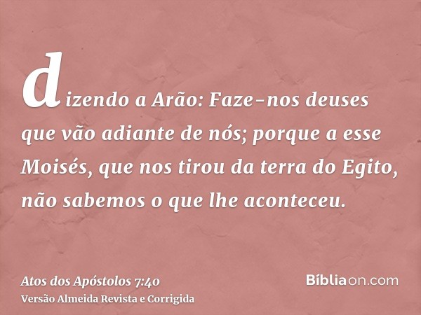 dizendo a Arão: Faze-nos deuses que vão adiante de nós; porque a esse Moisés, que nos tirou da terra do Egito, não sabemos o que lhe aconteceu.