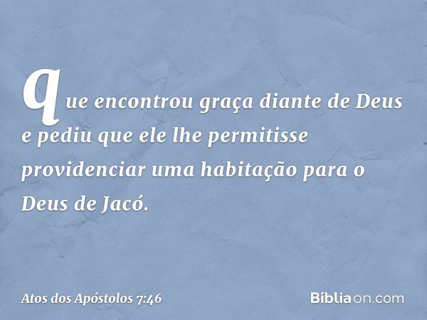 que encontrou graça diante de Deus e pediu que ele lhe permitisse providenciar uma habitação para o Deus de Jacó. -- Atos dos Apóstolos 7:46