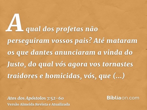 A qual dos profetas não perseguiram vossos pais? Até mataram os que dantes anunciaram a vinda do Justo, do qual vós agora vos tornastes traidores e homicidas,vó