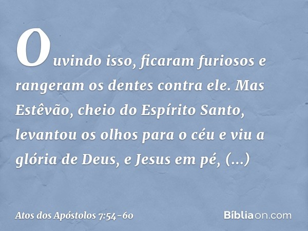 Ouvindo isso, ficaram furiosos e rangeram os dentes contra ele. Mas Estêvão, cheio do Espírito Santo, levantou os olhos para o céu e viu a glória de Deus, e Jes