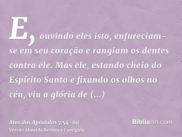 E, ouvindo eles isto, enfureciam-se em seu coração e rangiam os dentes contra ele.Mas ele, estando cheio do Espírito Santo e fixando os olhos no céu, viu a glór