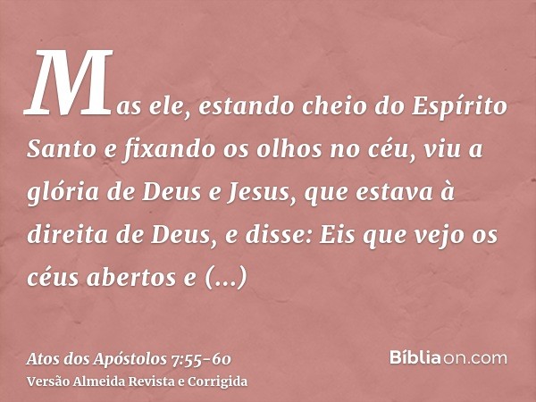 Mas ele, estando cheio do Espírito Santo e fixando os olhos no céu, viu a glória de Deus e Jesus, que estava à direita de Deus,e disse: Eis que vejo os céus abe