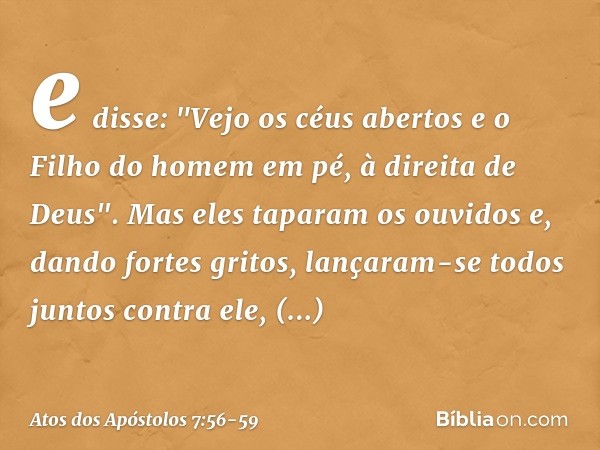 e disse: "Vejo os céus abertos e o Filho do homem em pé, à direita de Deus". Mas eles taparam os ouvidos e, dando fortes gritos, lançaram-se todos juntos contra