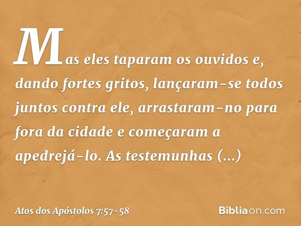 Mas eles taparam os ouvidos e, dando fortes gritos, lançaram-se todos juntos contra ele, arrastaram-no para fora da cidade e começaram a apedrejá-lo. As testemu