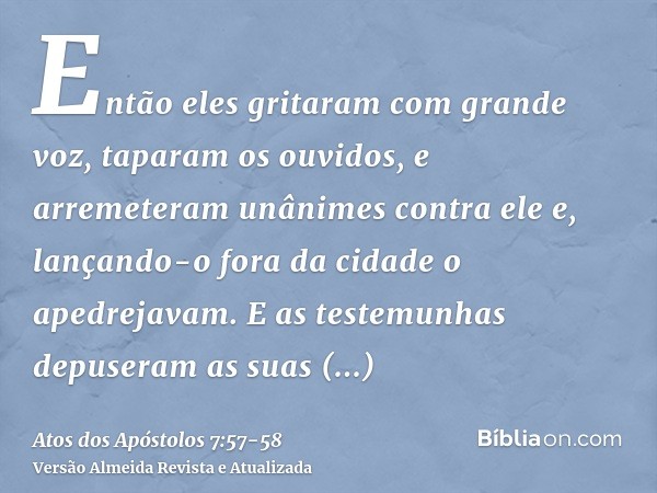 Então eles gritaram com grande voz, taparam os ouvidos, e arremeteram unânimes contra elee, lançando-o fora da cidade o apedrejavam. E as testemunhas depuseram 